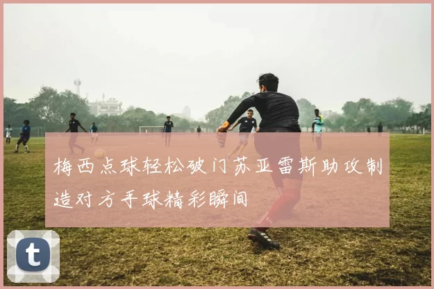 梅西点球轻松破门苏亚雷斯助攻制造对方手球精彩瞬间