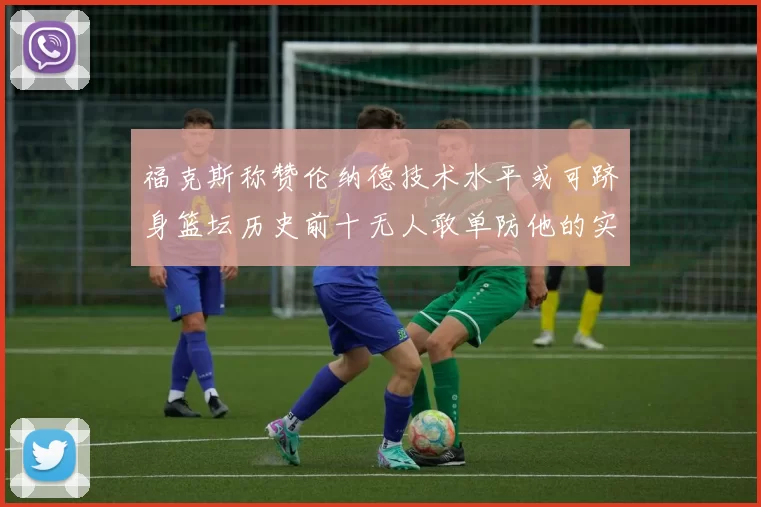 福克斯称赞伦纳德技术水平或可跻身篮坛历史前十无人敢单防他的实力