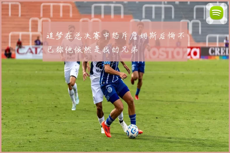 追梦在总决赛中怒斥詹姆斯后悔不已称他依然是我的兄弟