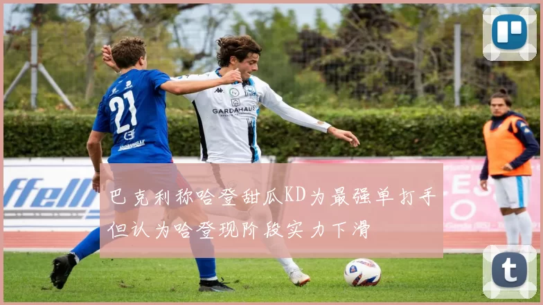 巴克利称哈登甜瓜KD为最强单打手但认为哈登现阶段实力下滑