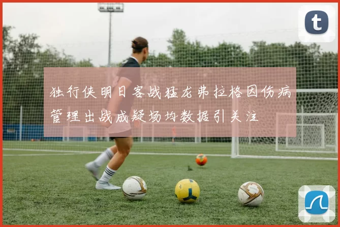 独行侠明日客战猛龙弗拉格因伤病管理出战成疑场均数据引关注