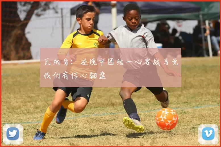 瓦纳肯：逆境中团结一心客战马竞我们有信心翻盘