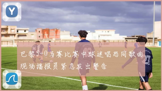 巴黎5-0马赛比赛中球迷唱恐同歌曲现场播报员紧急发出警告