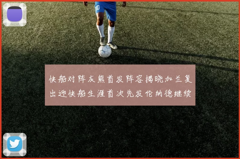 快船对阵灰熊首发阵容揭晓加兰复出迎快船生涯首次先发伦纳德继续出战