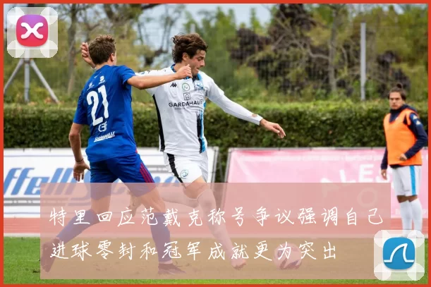 特里回应范戴克称号争议强调自己进球零封和冠军成就更为突出