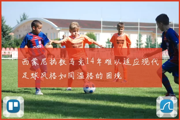西蒙尼执教马竞14年难以适应现代足球风格如同温格的困境