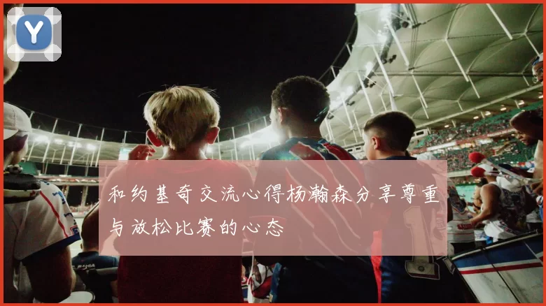 和约基奇交流心得杨瀚森分享尊重与放松比赛的心态