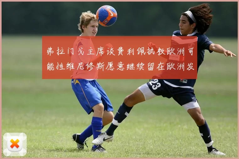 弗拉门戈主席谈费利佩执教欧洲可能性维尼修斯愿意继续留在欧洲发展