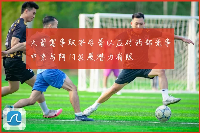 火箭需争取字母哥以应对西部竞争申京与阿门发展潜力有限