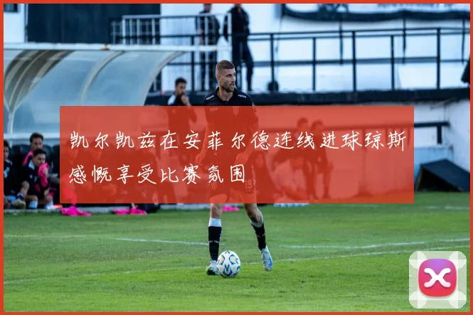 凯尔凯兹在安菲尔德连线进球琼斯感慨享受比赛氛围