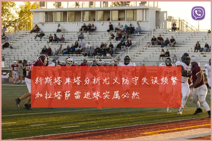 科斯塔库塔分析尤文防守失误频繁加拉塔萨雷进球实属必然