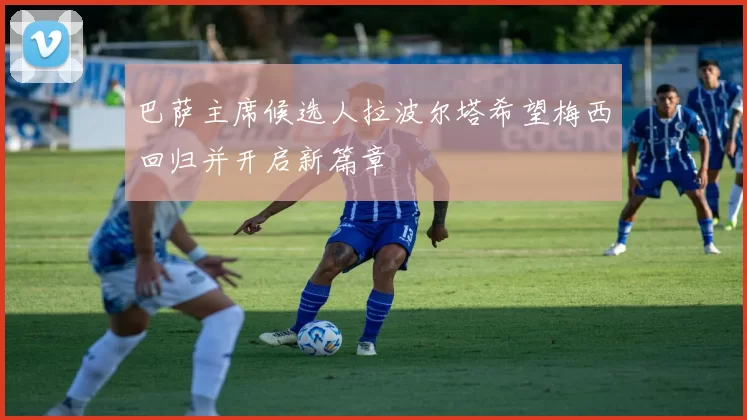 巴萨主席候选人拉波尔塔希望梅西回归并开启新篇章