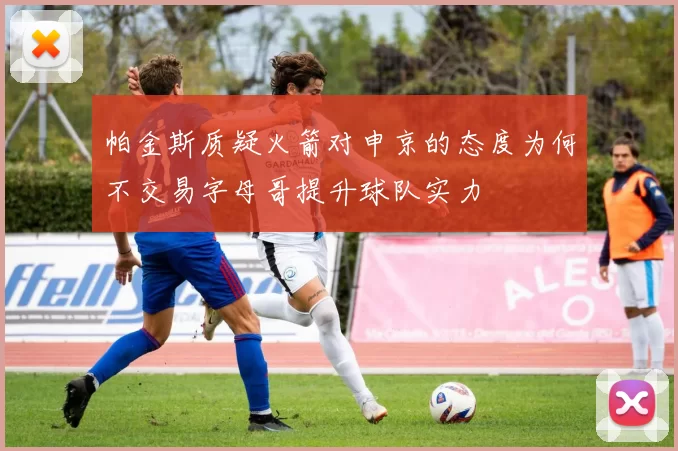 帕金斯质疑火箭对申京的态度为何不交易字母哥提升球队实力