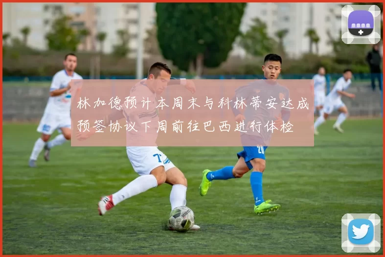 林加德预计本周末与科林蒂安达成预签协议下周前往巴西进行体检