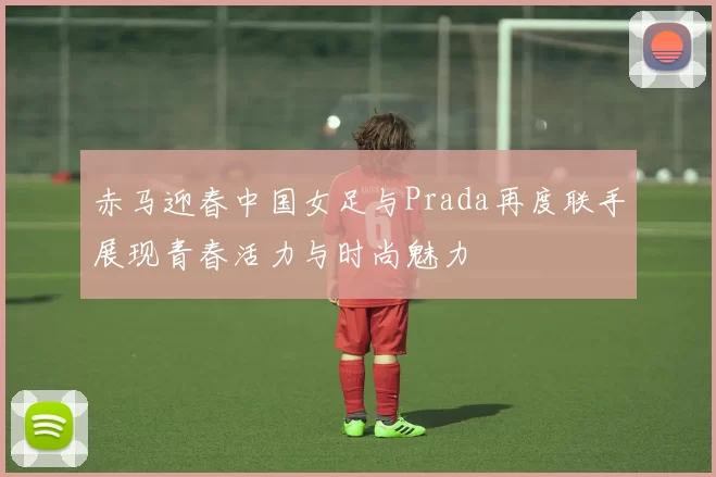 赤马迎春中国女足与Prada再度联手展现青春活力与时尚魅力