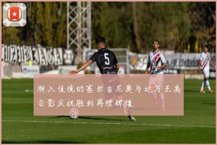 渐入佳境的塞尔吉尼奥与达万王禹合影庆祝胜利再续辉煌