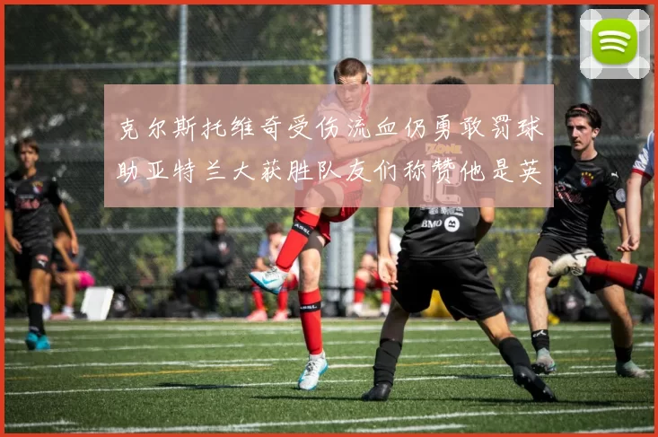 克尔斯托维奇受伤流血仍勇敢罚球助亚特兰大获胜队友们称赞他是英雄