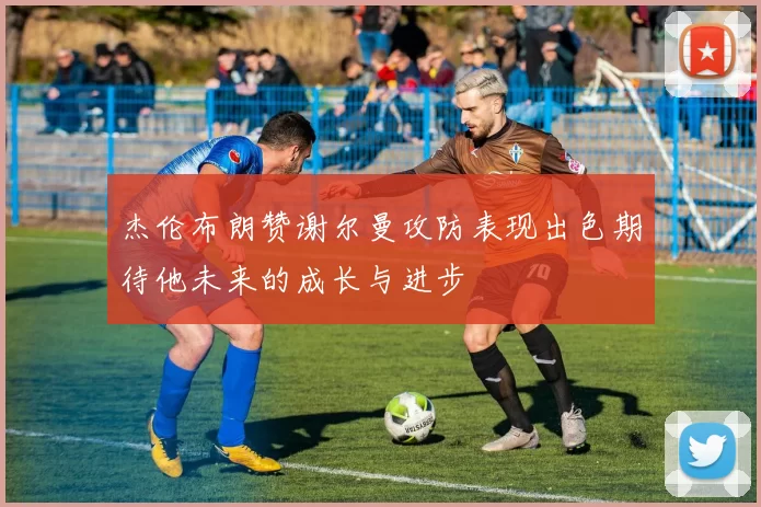 杰伦布朗赞谢尔曼攻防表现出色期待他未来的成长与进步